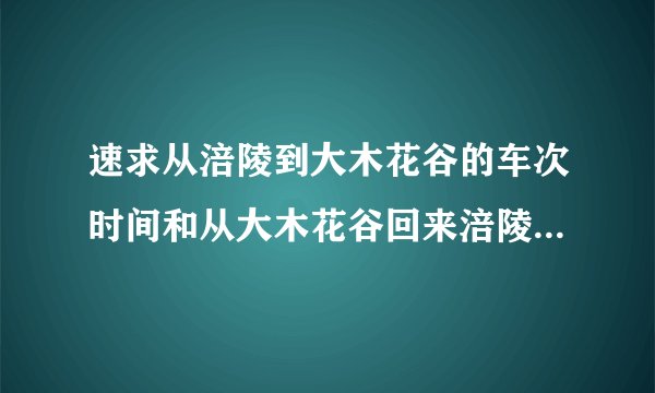 速求从涪陵到大木花谷的车次时间和从大木花谷回来涪陵的车次和时间！知道的麻烦说一下，谢谢啊，急求！！