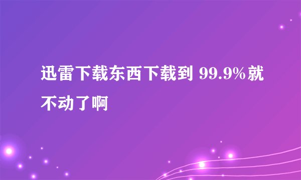 迅雷下载东西下载到 99.9%就不动了啊
