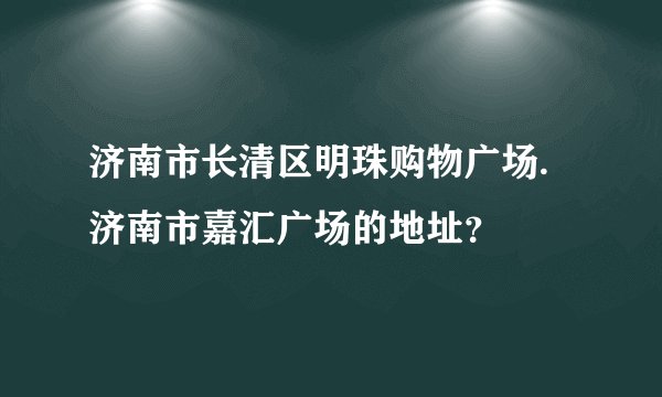 济南市长清区明珠购物广场.济南市嘉汇广场的地址？