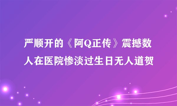 严顺开的《阿Q正传》震撼数人在医院惨淡过生日无人道贺