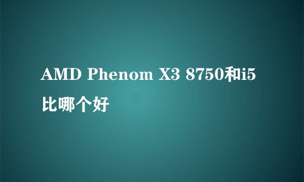 AMD Phenom X3 8750和i5比哪个好