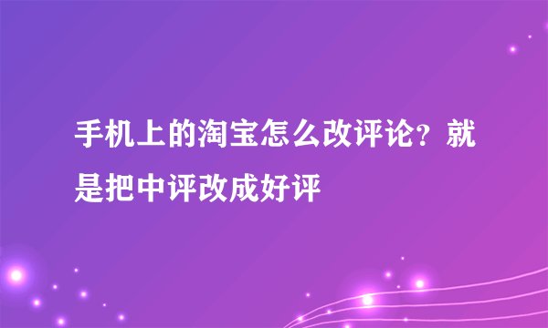 手机上的淘宝怎么改评论？就是把中评改成好评