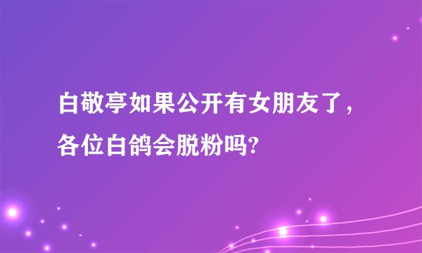 白敬亭如果公开有女朋友了，各位白鸽会脱粉吗?