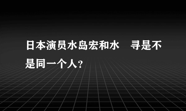 日本演员水岛宏和水嶋寻是不是同一个人？