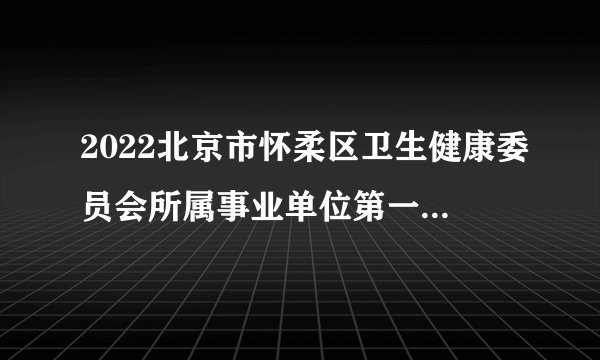 2022北京市怀柔区卫生健康委员会所属事业单位第一批招聘额度管理人员202人公告
