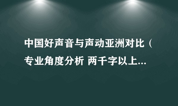 中国好声音与声动亚洲对比（专业角度分析 两千字以上）好的话再加100分