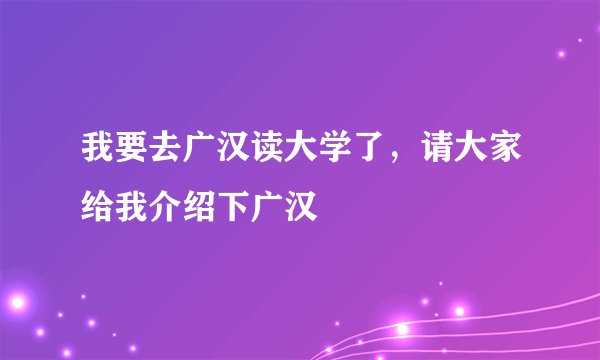 我要去广汉读大学了，请大家给我介绍下广汉