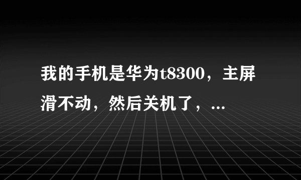 我的手机是华为t8300，主屏滑不动，然后关机了，就开不了机是怎么回事？
