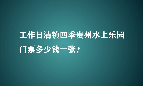 工作日清镇四季贵州水上乐园门票多少钱一张？