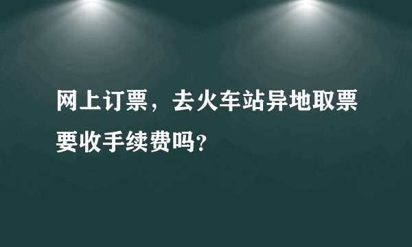 网上订票，去火车站异地取票要收手续费吗？