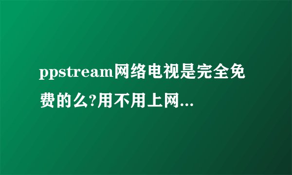ppstream网络电视是完全免费的么?用不用上网观看的人花钱??????????急急急!!!!!!!!!!!!