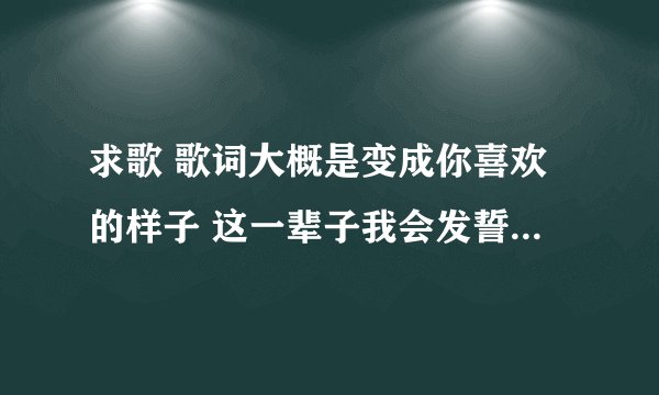 求歌 歌词大概是变成你喜欢的样子 这一辈子我会发誓都对你很诚实