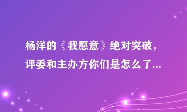 杨洋的《我愿意》绝对突破，评委和主办方你们是怎么了！！！！