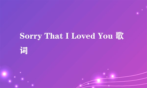 Sorry That I Loved You 歌词