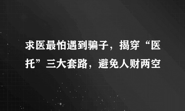 求医最怕遇到骗子，揭穿“医托”三大套路，避免人财两空
