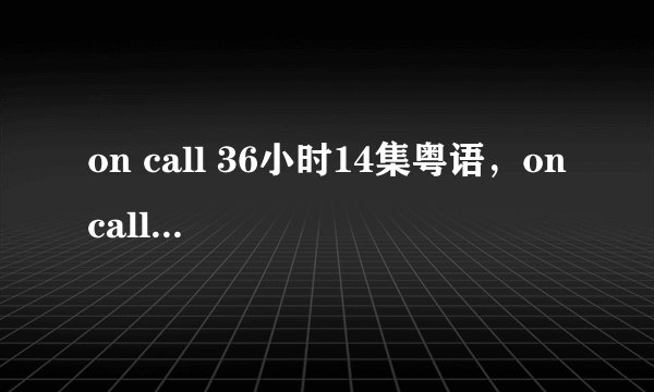 on call 36小时14集粤语，on call 36小时14集国语