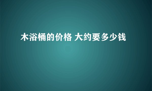 木浴桶的价格 大约要多少钱
