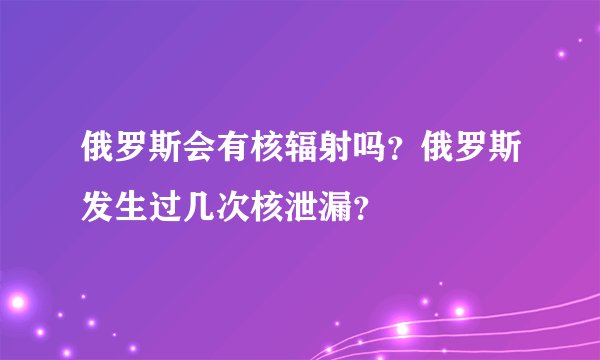 俄罗斯会有核辐射吗？俄罗斯发生过几次核泄漏？