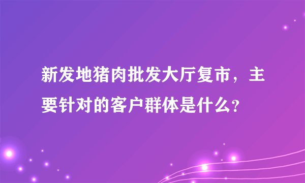 新发地猪肉批发大厅复市，主要针对的客户群体是什么？