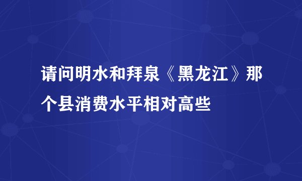 请问明水和拜泉《黑龙江》那个县消费水平相对高些