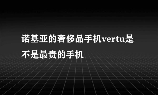 诺基亚的奢侈品手机vertu是不是最贵的手机