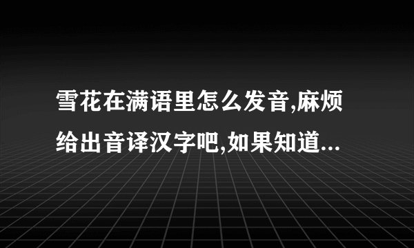 雪花在满语里怎么发音,麻烦给出音译汉字吧,如果知道蒙语的,也麻烦写上.