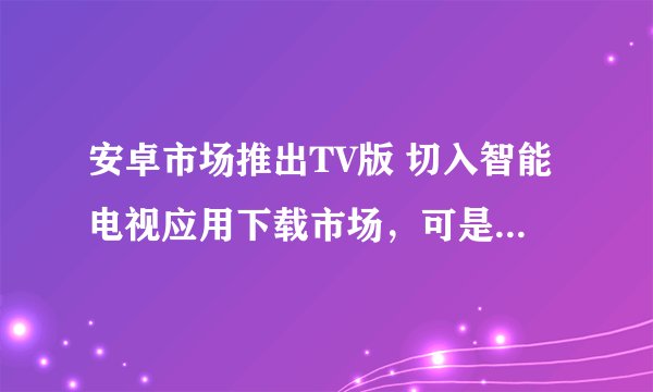 安卓市场推出TV版 切入智能电视应用下载市场，可是没见到安卓市场TV版的客户端啊，去哪里下载客户端啊。