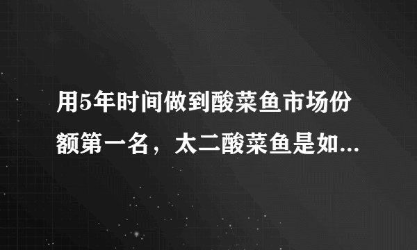 用5年时间做到酸菜鱼市场份额第一名，太二酸菜鱼是如何一路狂奔的？