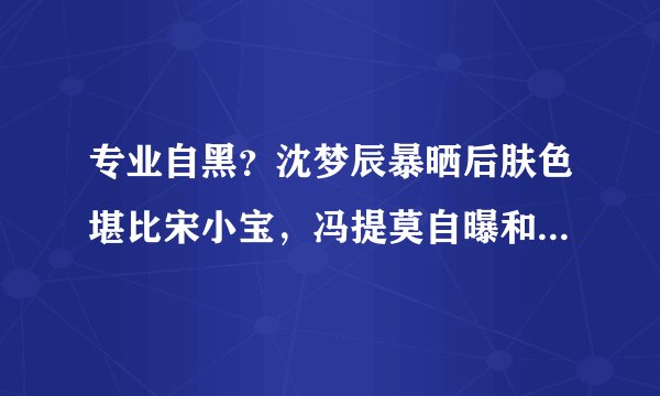 专业自黑？沈梦辰暴晒后肤色堪比宋小宝，冯提莫自曝和表弟一样高