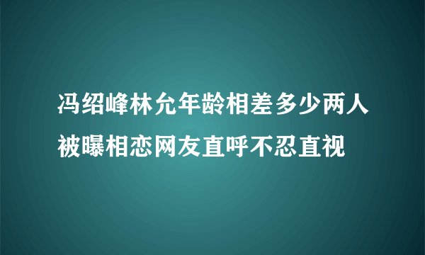 冯绍峰林允年龄相差多少两人被曝相恋网友直呼不忍直视