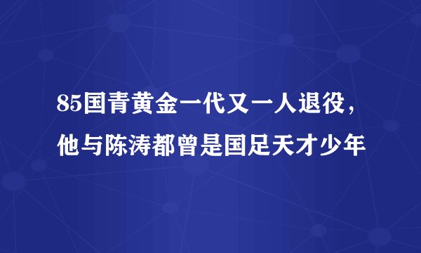 85国青黄金一代又一人退役，他与陈涛都曾是国足天才少年