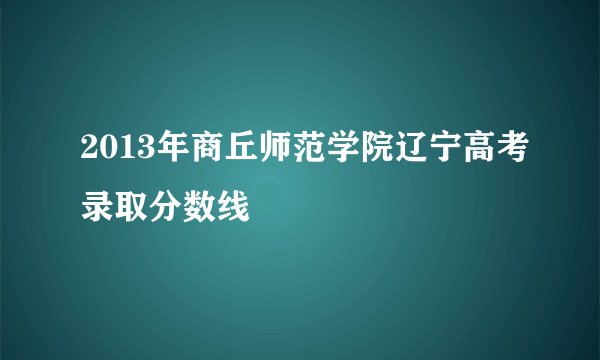 2013年商丘师范学院辽宁高考录取分数线