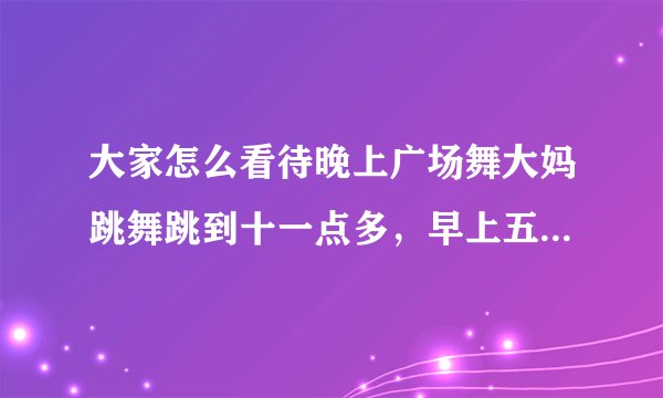 大家怎么看待晚上广场舞大妈跳舞跳到十一点多,早上五点多大爷们又开始甩鞭子的事情?
