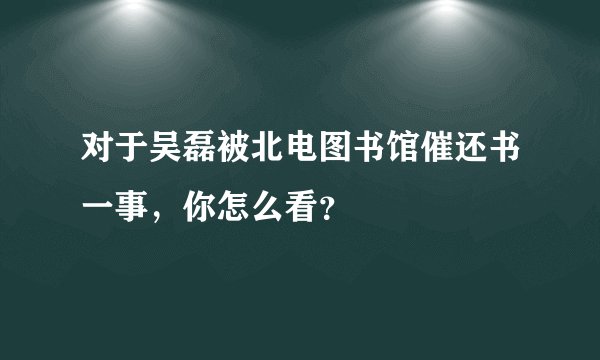 对于吴磊被北电图书馆催还书一事,你怎么看?