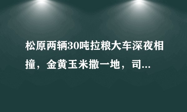 松原两辆30吨拉粮大车深夜相撞，金黄玉米撒一地，司机躲过一劫, 你怎么看？