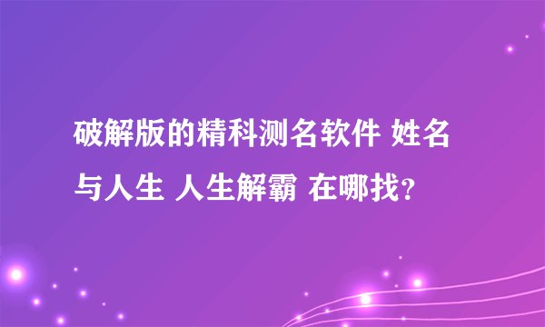 破解版的精科测名软件 姓名与人生 人生解霸 在哪找？