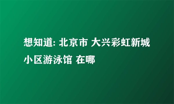 想知道: 北京市 大兴彩虹新城小区游泳馆 在哪