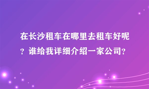 在长沙租车在哪里去租车好呢？谁给我详细介绍一家公司？