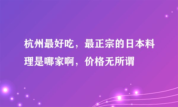 杭州最好吃，最正宗的日本料理是哪家啊，价格无所谓