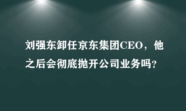 刘强东卸任京东集团CEO，他之后会彻底抛开公司业务吗？