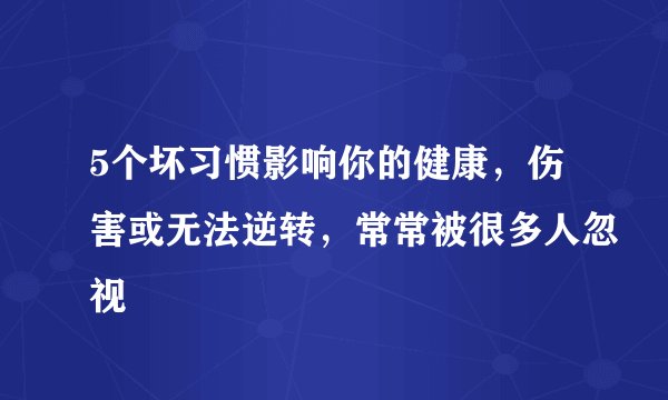 5个坏习惯影响你的健康，伤害或无法逆转，常常被很多人忽视