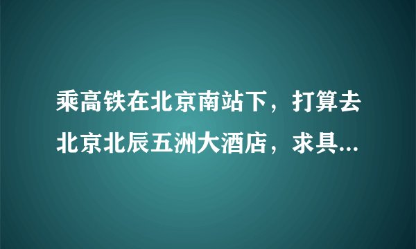乘高铁在北京南站下，打算去北京北辰五洲大酒店，求具体的地铁或公交换乘路线。不要复制的谢谢