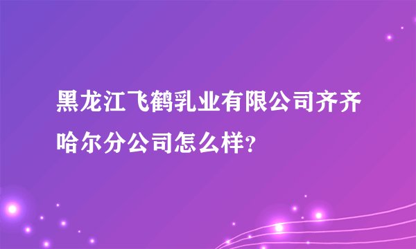 黑龙江飞鹤乳业有限公司齐齐哈尔分公司怎么样？