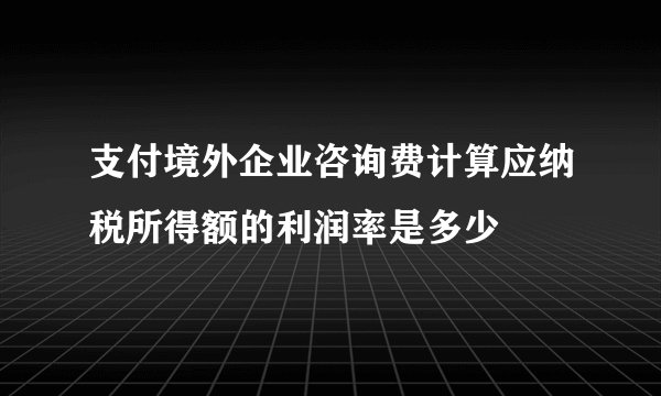 支付境外企业咨询费计算应纳税所得额的利润率是多少