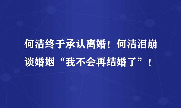何洁终于承认离婚！何洁泪崩谈婚姻“我不会再结婚了”！