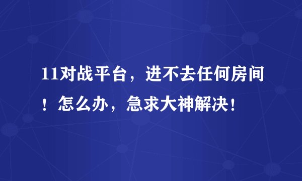 11对战平台，进不去任何房间！怎么办，急求大神解决！