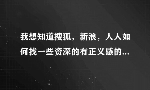 我想知道搜狐，新浪，人人如何找一些资深的有正义感的人帮助我，我现在家被人要强拆了，没法活了