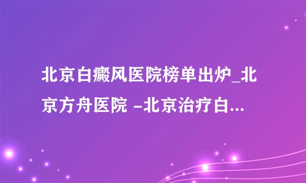 北京白癜风医院榜单出炉_北京方舟医院 -北京治疗白癜风专科医院