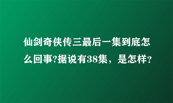 仙剑奇侠传三最后一集到底怎么回事?据说有38集，是怎样？