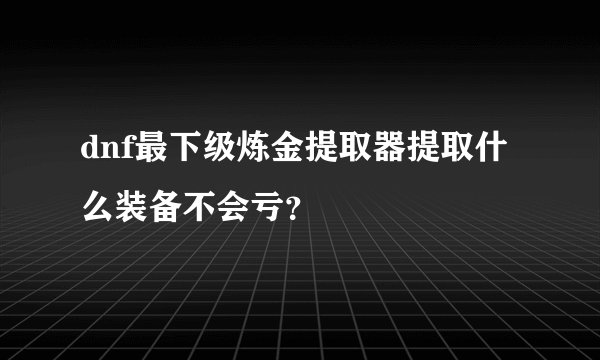 dnf最下级炼金提取器提取什么装备不会亏？